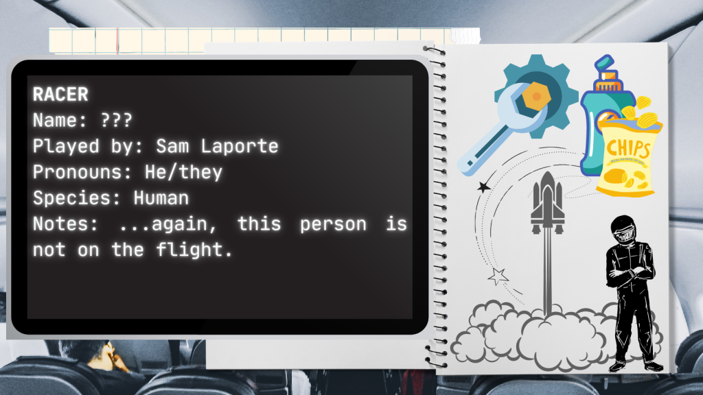 Racer
Name: ???
Played by: Sam Laporte
Pronouns: He/they
Species: Human
Notes: ...again, this person is not on the flight.